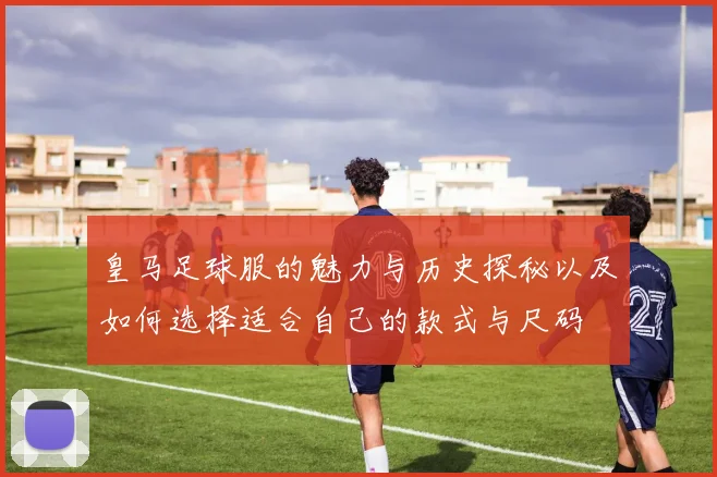 皇马足球服的魅力与历史探秘以及如何选择适合自己的款式与尺码