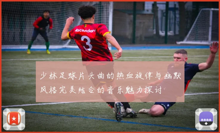 少林足球片头曲的热血旋律与幽默风格完美结合的音乐魅力探讨