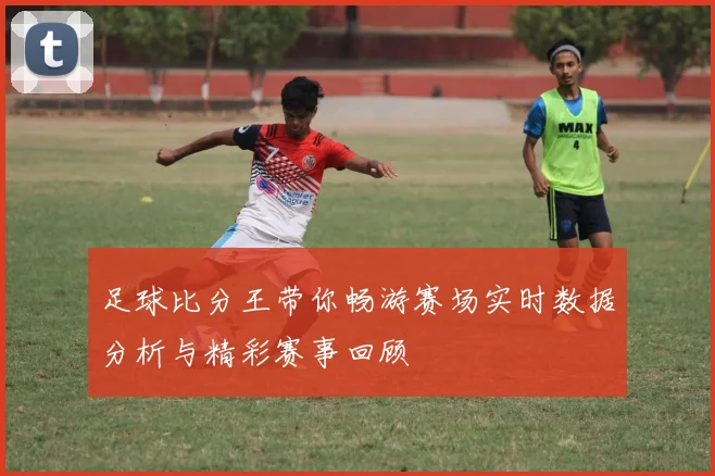 足球比分王带你畅游赛场实时数据分析与精彩赛事回顾