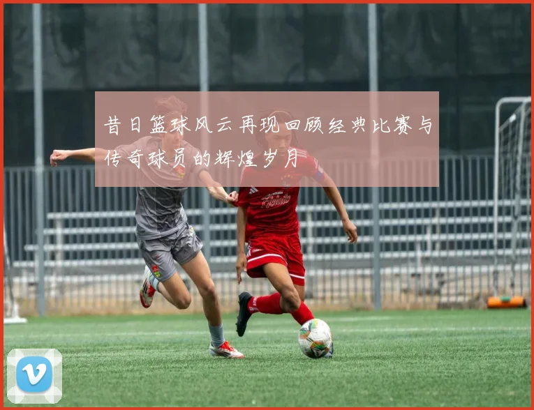 昔日篮球风云再现回顾经典比赛与传奇球员的辉煌岁月